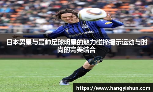 日本男星与最帅足球明星的魅力碰撞揭示运动与时尚的完美结合